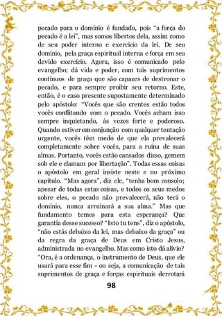 98
pecado para o domínio é fundado, pois “a força do
pecado é a lei”, mas somos libertos dela, assim como
de seu poder interno e exercício da lei. De seu
domínio, pela graça espiritual interna e força em seu
devido exercício. Agora, isso é comunicado pelo
evangelho; dá vida e poder, com tais suprimentos
contínuos de graça que são capazes de destronar o
pecado, e para sempre proibir seu retorno. Este,
então, é o caso presente supostamente determinado
pelo apóstolo: “Vocês que são crentes estão todos
vocês conflitando com o pecado. Vocês acham isso
sempre inquietando, às vezes forte e poderoso.
Quando estiver emconjunção com qualquer tentação
urgente, vocês têm medo de que ela prevalecerá
completamente sobre vocês, para a ruína de suas
almas. Portanto, vocês estão cansados disso, gemem
sob ele e clamam por libertação”. Todas essas coisas
o apóstolo em geral insiste neste e no próximo
capítulo. “Mas agora”, diz ele, “tenha bom consolo;
apesar de todas estas coisas, e todos os seus medos
sobre eles, o pecado não prevalecerá, não terá o
domínio, nunca arruinará a sua alma.” Mas que
fundamento temos para esta esperança? Que
garantia desse sucesso? “Isto tu tens”, diz o apóstolo,
“não estás debaixo da lei, mas debaixo da graça” ou
da regra da graça de Deus em Cristo Jesus,
administrada no evangelho. Mas como isto dá alívio?
“Ora, é a ordenança, o instrumento de Deus, que ele
usará para esse fim - ou seja, a comunicação de tais
suprimentos de graça e forças espirituais derrotará
 