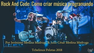 Rock And Code: Como criar música programando
Por Jerônimo Medina Madruga & Julio César Medina Madruga
Tchelinux Pelotas 2018
 
