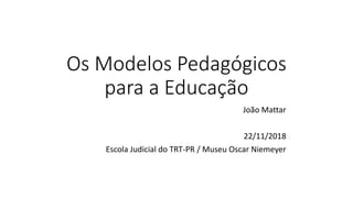 Os Modelos Pedagógicos
para a Educação
João Mattar
22/11/2018
Escola Judicial do TRT-PR / Museu Oscar Niemeyer
 