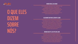 O QUE ELES
DIZEM
SOBRE
NÓS?
BRUNO ROSA | CEO HOWZ
Os projetos que realizamos com a Iplan, por mais
complexos que sejam, sempre fluem
naturalmente em direção ao resultado e ao
sucesso. O foco, o talento e o conhecimento, são
atributos que fazem da Iplan parceiros de
confiança, que sempre trazem soluções
inteligentes, inovadoras e, principalmente, com
muito embasamento e propósito.
ALEXANDRE MUTRAN | GERENTE GLOBO
Duas palavras para resumir minha experiência
em trabalhar com a IPLAN: criatividade e
determinação. Criatividade para ir além do que a
situação pede, oferecendo soluções inesperadas,
inusitadas mas, ao mesmo tempo, bastante
pertinentes. E determinação para investigar a
fundo as muitas variáveis que cercam um bom
trabalho de planejamento, para escolher os
caminhos mais pertinentes
BRUNO DUCATTI | CEO PETLOVE.COM
A IPLAN é um dos principais exemplos de
comprometimento, seriedade e dedicação
incansável que já tive em minha vida profissional.
Toma os problemas a serem resolvidos na área de
planejamento como se fossem desafios pessoais e
sempre trás contra-propostas brilhantes e
assertivas. Eloquente e rápido. Recomendo com
total segurança para qualquer empresa.
 