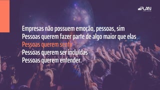 Empresas não possuem emoção, pessoas, sim
Pessoas querem fazer parte de algo maior que elas
Pessoas querem sentir
Pessoas querem ser incluídas
Pessoas querem entender.
 