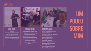 UM
POUCO
SOBRE
MIM
PROBLEM SOLVER
36 ANOS
Formado em publicidade pela
PUC | SP com cursos de
especialização nas áreas de
semiótica, comportamento de
consumo e marketing digital.
JONAS JAEGER CREATIVE PLANNING
Especialista em Digital, Live
e Shopper marketing com 15
anos de carreira como
planejador para agências e
marcas de renome nacional e
internacional e mais de 200
projetos aprovados e
implementados no Brasil
e EUA.
Gestor de Equipes e Projetos
Creative Thinking
Adwords | Social Ads Specialist
Live Mkt Specialist
Digital Mkt Specialist
Branding Specialist
Vídeo Mkt Specialist
Inbound Mkt Specialist
Automação de Marketing
Growth Hacking
SCRUM | ÁGILE Specialist
Content Mkt Specialist
 