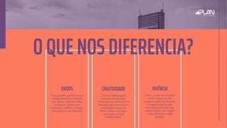 O QUE NOS DIFERENCIA?
Com 12 anos de atuação
junto a algumas das
maiores agências do país,
conseguimos propor
soluções assertivas que
cabem dentro do budget
disponível para cada
projeto.
VIVÊNCIA
Todo projeto que fazemos é
completamente norteado
por dados. Através deles
podemos traçar com
precisão o melhor caminho
estratégico a ser seguido.
CRIATIVIDADEDADOS
Com as informações
corretas levantadas,
iniciamos um processo de
imersão para encontrar a
mensagem certa, da
forma certa e no lugar
certo para nossos
stakeholders.
 
