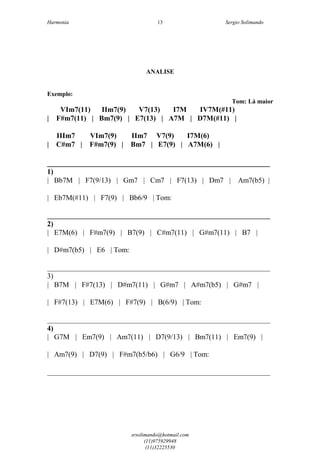 Harmonia Sergio Solimando
srsolimando@hotmail.com
(11)975929948
(11)32225530
13
ANALISE
Exemplo:
Tom: Lá maior
VIm7(11) IIm7(9) V7(13) I7M IV7M(#11)
| F#m7(11) | Bm7(9) | E7(13) | A7M | D7M(#11) |
IIIm7 VIm7(9) IIm7 V7(9) I7M(6)
| C#m7 | F#m7(9) | Bm7 | E7(9) | A7M(6) |
____________________________________________________
1)
| Bb7M | F7(9/13) | Gm7 | Cm7 | F7(13) | Dm7 | Am7(b5) |
| Eb7M(#11) | F7(9) | Bb6/9 | Tom:
_____________________________________________________________
2)
| E7M(6) | F#m7(9) | B7(9) | C#m7(11) | G#m7(11) | B7 |
| D#m7(b5) | E6 | Tom:
_____________________________________________________________
3)
| B7M | F#7(13) | D#m7(11) | G#m7 | A#m7(b5) | G#m7 |
| F#7(13) | E7M(6) | F#7(9) | B(6/9) | Tom:
_____________________________________________________________
4)
| G7M | Em7(9) | Am7(11) | D7(9/13) | Bm7(11) | Em7(9) |
| Am7(9) | D7(9) | F#m7(b5/b6) | G6/9 | Tom:
_____________________________________________________________
 