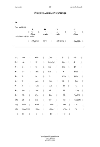 Harmonia Sergio Solimando
srsolimando@hotmail.com
(11)975929948
(11)32225530
14
ENRIQUEÇA HARMONICAMENTE
Ex.
Esta seqüência :
I IV V I
| C | F | G | C |
Jônio Lídio Mix. Jônio
Poderia ser tocada assim:
| C7M(9) | F6/9 | G7(9/13) | C(add9) |
_______________________________________________________________________
1) | Bb | Gm | Cm | F | Bb |
2) | A | D | G#m(b5) | Bm | E |
3) | G | C | Em | Bm | D |
4) | D | Bm | Em | A | F#m |
5) | E | A | B | C#m | G#m |
6) | C | Am | Dm | G | Em |
7) | F | Gm | Am | Bb | C |
8) | Fm | Bb | Eb | Ab | Gm |
9) | Ab | Cm | Fm | Eb | Gm(b5) |
10)| Db | Fm | Gb | Ab | Cm(b5) |
11)| Bbm | Ebm | Abm | Db | Gb |
12)| A#m(b5) | D#m | G#m | C#m | F# |
| B | E | F# | B |
 