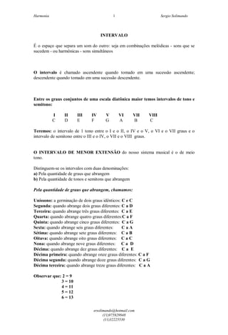 Harmonia Sergio Solimando
srsolimando@hotmail.com
(11)975929948
(11)32225530
1
INTERVALO
É o espaço que separa um som do outro: seja em combinações melódicas - sons que se
sucedem - ou harmônicas - sons simultâneos
O intervalo é chamado ascendente quando tomado em uma sucessão ascendente;
descendente quando tomado em uma sucessão descendente.
Entre os graus conjuntos de uma escala diatônica maior temos intervalos de tono e
semitono:
I II III IV V VI VII VIII
C D E F G A B C
Teremos: o intervalo de 1 tono entre o I e o II, o IV e o V, o VI e o VII graus e o
intervalo de semitono entre o III e o IV, o VII e o VIII graus.
O INTERVALO DE MENOR EXTENSÃO do nosso sistema musical é o de meio
tono.
Distinguem-se os intervalos com duas denominações:
a) Pela quantidade de graus que abrangem
b) Pela quantidade de tonos e semitons que abrangem
Pela quantidade de graus que abrangem, chamamos:
Uníssono: a germinação de dois graus idênticos: C e C
Segunda: quando abrange dois graus diferentes: C a D
Terceira: quando abrange três graus diferentes: C a E
Quarta: quando abrange quatro graus diferentes:C a F
Quinta: quando abrange cinco graus diferentes: C a G
Sexta: quando abrange seis graus diferentes: C a A
Sétima: quando abrange sete graus diferentes: C a B
Oitava: quando abrange oito graus diferentes: C a C
Nona: quando abrange nove graus diferentes: C a D
Décima: quando abrange dez graus diferentes: C a E
Décima primeira: quando abrange onze graus diferentes: C a F
Décima segunda: quando abrange doze graus diferentes: C a G
Décima terceira: quando abrange treze graus diferentes: C a A
Observar que: 2 = 9
3 = 10
4 = 11
5 = 12
6 = 13
 