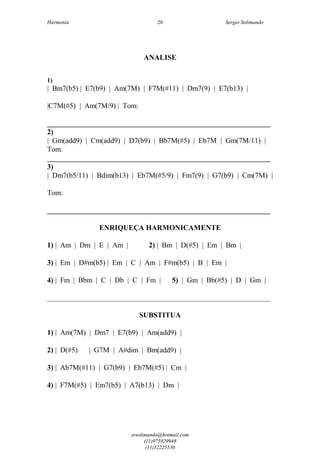 Harmonia Sergio Solimando
srsolimando@hotmail.com
(11)975929948
(11)32225530
20
ANALISE
1)
| Bm7(b5) | E7(b9) | Am(7M) | F7M(#11) | Dm7(9) | E7(b13) |
|C7M(#5) | Am(7M/9) | Tom:
_____________________________________________________________
2)
| Gm(add9) | Cm(add9) | D7(b9) | Bb7M(#5) | Eb7M | Gm(7M/11) |
Tom:
_____________________________________________________________
3)
| Dm7(b5/11) | Bdim(b13) | Eb7M(#5/9) | Fm7(9) | G7(b9) | Cm(7M) |
Tom:
_____________________________________________________________
ENRIQUEÇA HARMONICAMENTE
1) | Am | Dm | E | Am | 2) | Bm | D(#5) | Em | Bm |
3) | Em | D#m(b5) | Em | C | Am | F#m(b5) | B | Em |
4) | Fm | Bbm | C | Db | C | Fm | 5) | Gm | Bb(#5) | D | Gm |
_____________________________________________________________
SUBSTITUA
1) | Am(7M) | Dm7 | E7(b9) | Am(add9) |
2) | D(#5) | G7M | A#dim | Bm(add9) |
3) | Ab7M(#11) | G7(b9) | Eb7M(#5) | Cm |
4) | F7M(#5) | Em7(b5) | A7(b13) | Dm |
 
