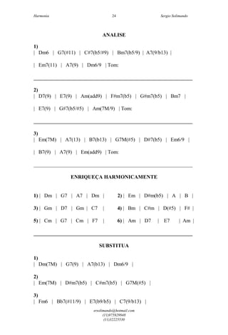 Harmonia Sergio Solimando
srsolimando@hotmail.com
(11)975929948
(11)32225530
24
ANALISE
1)
| Dm6 | G7(#11) | C#7(b5/#9) | Bm7(b5/9) | A7(9/b13) |
| Em7(11) | A7(9) | Dm6/9 | Tom:
_____________________________________________________________
2)
| D7(9) | E7(9) | Am(add9) | F#m7(b5) | G#m7(b5) | Bm7 |
| E7(9) | G#7(b5/#5) | Am(7M/9) | Tom:
_____________________________________________________________
3)
| Em(7M) | A7(13) | B7(b13) | G7M(#5) | D#7(b5) | Em6/9 |
| B7(9) | A7(9) | Em(add9) | Tom:
_____________________________________________________________
ENRIQUEÇA HARMONICAMENTE
1) | Dm | G7 | A7 | Dm | 2) | Em | D#m(b5) | A | B |
3) | Gm | D7 | Gm | C7 | 4) | Bm | C#m | D(#5) | F# |
5) | Cm | G7 | Cm | F7 | 6) | Am | D7 | E7 | Am |
_____________________________________________________________
SUBSTITUA
1)
| Dm(7M) | G7(9) | A7(b13) | Dm6/9 |
2)
| Em(7M) | D#m7(b5) | C#m7(b5) | G7M(#5) |
3)
| Fm6 | Bb7(#11/9) | E7(b9/b5) | C7(9/b13) |
 