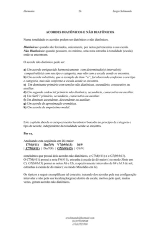 Harmonia Sergio Solimando
srsolimando@hotmail.com
(11)975929948
(11)32225530
26
ACORDES DIATÔNICOS E NÃO DIATÔNICOS
Numa tonalidade os acordes podem ser diatônicos e não diatônicos.
Diatônicos: quando são formados, unicamente, por notas pertencentes a sua escala.
Não Diatônicos: quando possuem, no mínimo, uma nota estranha à tonalidade (escala)
onde se encontram.
O acorde não diatônico pode ser:
a) Um acorde enriquecido harmonicamente com determinado(s) intervalo(s)
compatível(eis) com seu tipo e categoria, mas não com a escala aonde se encontra.
b) Um acorde substituto, que a exemplo do item “a”, foi observado conforme o seu tipo
e categoria, mas não conforme a escala aonde se encontra.
c) Um dominante primário com tensões não diatônicas, secundário, consecutivo ou
auxiliar.
d) Um segundo cadencial primário não diatônico, secundário, consecutivo ou auxiliar.
e) Um SubV7 primário, secundário, consecutivo ou auxiliar.
f) Um diminuto ascendente, descendente ou auxiliar.
g) Um acorde de aproximação cromática.
h) Um acorde de empréstimo modal.
Este capítulo aborda o enriquecimento harmônico baseado no princípio de categoria e
tipo de acorde, independente da tonalidade aonde se encontra.
Por ex.
Analisando esta seqüência em Dó maior
I7M(#11) IIm7(9) V7(b9/b13) I6/9
| C7M(#11) | Dm7(9) | G7(b9/b13) | C6/9 |
concluímos que possui dois acordes não diatônicos, o C7M(#11) e o G7(b9/b13).
O C7M(#11) possui a nota F#(#11), estranha à escala de dó maior ( ou modo Jônio em
C). G7(b9/b13) possui as notas Ab e Eb, respectivamente intervalos de b9 e b13 de sol,
estranhas à escala de dó maior ( ou modo Mixolídio em G).
Os tópicos a seguir exemplificam tal conceito, tratando dos acordes pela sua configuração
intervalar e não pela sua localização(grau) dentro da escala; motivo pelo qual, muitas
vezes, geram acordes não diatônicos.
 