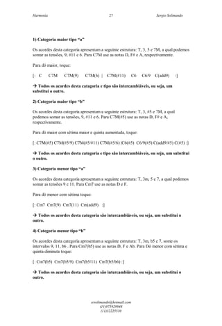 Harmonia Sergio Solimando
srsolimando@hotmail.com
(11)975929948
(11)32225530
27
1) Categoria maior tipo “a”
Os acordes desta categoria apresentam a seguinte estrutura: T, 3, 5 e 7M, a qual podemos
somar as tensões, 9, #11 e 6. Para C7M use as notas D, F# e A, respectivamente.
Para dó maior, toque:
[: C C7M C7M(9) C7M(6) | C7M(#11) C6 C6/9 C(add9) :]
 Todos os acordes desta catagoria e tipo são intercambiáveis, ou seja, um
substitui o outro.
2) Categoria maior tipo “b”
Os acordes desta categoria apresentam a seguinte estrutura: T, 3, #5 e 7M, a qual
podemos somar as tensões, 9, #11 e 6. Para C7M(#5) use as notas D, F# e A,
respectivamente.
Para dó maior com sétima maior e quinta aumentada, toque:
[: C7M(#5) C7M(#5/9) C7M(#5/#11) C7M(#5/6) |C6(#5) C6/9(#5) C(add9/#5) C(#5) :]
 Todos os acordes desta categoria e tipo são intercambiáveis, ou seja, um substitui
o outro.
3) Categoria menor tipo “a”
Os acordes desta categoria apresentam a seguinte estrutura: T, 3m, 5 e 7, a qual podemos
somar as tensões 9 e 11. Para Cm7 use as notas D e F.
Para dó menor com sétima toque:
[: Cm7 Cm7(9) Cm7(11) Cm(add9) :]
 Todos os acordes desta categoria são intercambiáveis, ou seja, um substitui o
outro.
4) Categoria menor tipo “b”
Os acordes desta categoria apresentam a seguinte estrutura: T, 3m, b5 e 7, some os
intervalos 9, 11, b6 . Para Cm7(b5) use as notas D, F e Ab. Para Dó menor com sétima e
quinta diminuta toque:
[: Cm7(b5) Cm7(b5/9) Cm7(b5/11) Cm7(b5/b6) :]
 Todos os acordes desta categoria são intercambiáveis, ou seja, um substitui o
outro.
 