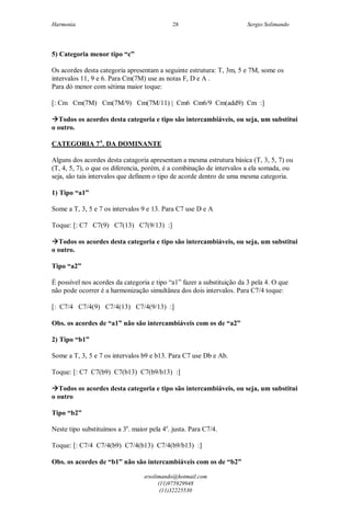 Harmonia Sergio Solimando
srsolimando@hotmail.com
(11)975929948
(11)32225530
28
5) Categoria menor tipo “c”
Os acordes desta categoria apresentam a seguinte estrutura: T, 3m, 5 e 7M, some os
intervalos 11, 9 e 6. Para Cm(7M) use as notas F, D e A .
Para dó menor com sétima maior toque:
[: Cm Cm(7M) Cm(7M/9) Cm(7M/11) | Cm6 Cm6/9 Cm(add9) Cm :]
Todos os acordes desta categoria e tipo são intercambiáveis, ou seja, um substitui
o outro.
CATEGORIA 7A
. DA DOMINANTE
Alguns dos acordes desta catagoria apresentam a mesma estrutura básica (T, 3, 5, 7) ou
(T, 4, 5, 7), o que os diferencia, porém, é a combinação de intervalos a ela somada, ou
seja, são tais intervalos que definem o tipo de acorde dentro de uma mesma categoria.
1) Tipo “a1”
Some a T, 3, 5 e 7 os intervalos 9 e 13. Para C7 use D e A
Toque: [: C7 C7(9) C7(13) C7(9/13) :]
Todos os acordes desta categoria e tipo são intercambiáveis, ou seja, um substitui
o outro.
Tipo “a2”
É possível nos acordes da categoria e tipo “a1” fazer a substituição da 3 pela 4. O que
não pode ocorrer é a harmonização simultânea dos dois intervalos. Para C7/4 toque:
[: C7/4 C7/4(9) C7/4(13) C7/4(9/13) :]
Obs. os acordes de “a1” não são intercambiáveis com os de “a2”
2) Tipo “b1”
Some a T, 3, 5 e 7 os intervalos b9 e b13. Para C7 use Db e Ab.
Toque: [: C7 C7(b9) C7(b13) C7(b9/b13) :]
Todos os acordes desta categoria e tipo são intercambiáveis, ou seja, um substitui
o outro
Tipo “b2”
Neste tipo substituímos a 3a
. maior pela 4a
. justa. Para C7/4.
Toque: [: C7/4 C7/4(b9) C7/4(b13) C7/4(b9/b13) :]
Obs. os acordes de “b1” não são intercambiáveis com os de “b2”
 