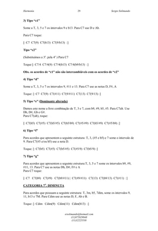 Harmonia Sergio Solimando
srsolimando@hotmail.com
(11)975929948
(11)32225530
29
3) Tipo “c1”
Some a T, 3, 5 e 7 os intervalos 9 e b13. Para C7 use D e Ab.
Para C7 toque:
[: C7 C7(9) C7(b13) C7(9/b13) :]
Tipo “c2”
(Substituímos a 3a
. pela 4a
) Para C7
Toque [: C7/4 C7/4(9) C7/4(b13) C7/4(b9/b13) :]
Obs. os acordes de “c1” não são intercambiáveis com os acordes de “c2”
4) Tipo “d”
Some a T, 3, 5 e 7 os intervalos 9, #11 e 13. Para C7 use as notas D, F#, A
Toque: [: C7 C7(9) C7(#11) C7(9/#11) C7(13) C7(9/13) :]
5) Tipo “e” (Dominante alterada)
Damos este nome a livre combinação de T, 3 e 7, com b9, #9, b5, #5. Para C7alt. Use
Db, D#, Gb e G#.
Para C7(alt), toque:
[: C7(b5) C7(#5) C7(b5/#5) C7(b5/b9) C7(#5/#9) C7(b5/#9) C7(#5/b9) :]
6) Tipo “f”
Para acordes que apresentem a seguinte estrutura: T, 3, (#5 e b5) e 7 some o intervalo de
9. Para C7(#5 e/ou b5) use a nota D.
Toque: [: C7(b5) C7(#5) C7(b5/#5) C7(#5/9) C7(b5/9) :]
7) Tipo “g”
Para acordes que apresentem a seguinte estrutura:T, 3, 5 e 7 some os intervalos b9, #9,
#11, 13. Para C7 use as notas Db, D#, F# e A
Para C7 toque:
[: C7 C7(b9) C7(#9) C7(b9/#11) | C7(#9/#11) C7(13) C7(b9/13) C7(#11) :]
CATEGORIA 7A
. DIMINUTA
Para acordes que possuam a seguinte estrutura: T, 3m, b5, 7dim, some os intervalos 9,
11, b13 e 7M. Para Cdim use as notas D, F, Ab e B.
Toque: [: Cdim Cdim(9) Cdim(11) Cdim(b13) :]
 