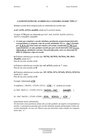 Harmonia Sergio Solimando
srsolimando@hotmail.com
(11)975929948
(11)32225530
32
1) SUBSTITUIÇÕES DE ACORDES DA CATEGORIA MAIOR “TIPO A”
Qualquer acorde desta categoria pode ser substituído por acordes tipo:
a) m7, m7(9), m7(11), m(add9), saindo da 3 e/ou 6 do mesmo.
Exemplo: C7M pode ser substituído por Em7, Am7, Em7(9), Am7(9), Em7(11),
Am7(11), Em(add9), Am(add9).
 As notas que compõem o acorde substituto, geralmente, proporcionam intervalos
correspondentes a categoria e tipo do acorde substituído. Por ex. , Em7 é formado
por: E, B, G e D. Estas notas em relação a dó seriam consideradas 3, 7M, 5 e 9,
respectivamente, ou seja, qualquer acorde que gere em dó intervalos como T, 3, 5,
7M, 9, #11, 6, substituem o mesmo. Este princípio pode e deve ser observado em
todas as categorias e tipos de acorde.
b) Podemos substituir por acordes tipo: M(7M), M(7M/9), M(7M/6), M6, M6/9,
M(add9), saindo da 5a
.
Para dó use estes acordes em G.
c) Podemos substituir por acordes tipo: m7, m7(11), saindo da 7a
. maior.
Para dó use estes acordes em B.
d) Podemos substituir por acordes tipo: M7, M7(9), M7/4, M7/4(9), M7(13), M7(9/13),
saindo da 2a
. maior.
Para dó use estes acordes em D.
Exemplo: Substituindo C7M
A seqüência: | Dm7(9) | G7(#9) G7(13) | C7M | % | poderia ser tocada:
a) | Dm7 Dm7(11) | G7(#9) G7(13) | Em7(11) Em7 | Am(add9) |
(3, 5, 7M, 9, 6) (3, 5, 7M, 9) (6, T, 3, 7M)
b) | Dm7 Dm7(9) | G7(#9) G7(b9) | D7(9) D7(9/13) | G7M |
(9, #11, T, 3, 6) (9, #11, T, 3, 6, 7M) (5, 7M, #11, 9)
Experimente outras substituições.
Os intervalos entre parênteses abaixo dos acordes grifados em negrito correspondem as
tensões e consonâncias geradas pelo acorde substituto quando interpretada a tônica do
acorde substituído, no caso, dó. Observe que tais intervalos estão contidos na categoria
maior tipo “a”.
 