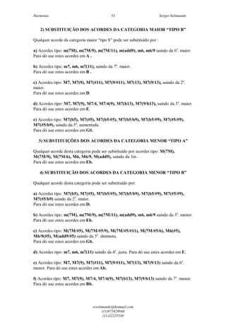 Harmonia Sergio Solimando
srsolimando@hotmail.com
(11)975929948
(11)32225530
33
2) SUBSTITUIÇÃO DOS ACORDES DA CATEGORIA MAIOR “TIPO B”
Qualquer acorde da categoria maior “tipo b” pode ser substituído por :
a) Acordes tipo: m(7M), m(7M/9), m(7M/11), m(add9), m6, m6/9 saindo da 6a
. maior.
Para dó use estes acordes em A .
b) Acordes tipo: m7, m6, m7(11), saindo da 7a
. maior.
Para dó use estes acordes em B .
c) Acordes tipo: M7, M7(9), M7(#11), M7(9/#11), M7(13), M7(9/13), saindo da 2a
.
maior.
Para dó use estes acordes em D.
d) Acordes tipo: M7, M7(9), M7/4, M7/4(9), M7(b13), M7(9/b13), saindo da 3a
. maior.
Para dó use estes acordes em E.
e) Acordes tipo: M7(b5), M7(#5), M7(b5/#5), M7(b5/b9), M7(b5/#9), M7(#5/#9),
M7(#5/b9), saindo da 5a
. aumentada.
Para dó use estes acordes em G#.
3) SUBSTITUIÇÕES DOS ACORDES DA CATEGORIA MENOR “TIPO A”
Qualquer acorde desta categoria pode ser substituído por acordes tipo: M(7M),
M(7M/9), M(7M/6), M6, M6/9, M(add9), saindo da 3m .
Para dó use estes acordes em Eb.
4) SUBSTITUIÇÃO DOS ACORDES DA CATEGORIA MENOR “TIPO B”
Qualquer acorde desta categoria pode ser substituído por:
a) Acordes tipo: M7(b5), M7(#5), M7(b5/#5), M7(b5/b9), M7(b5/#9), M7(#5/#9),
M7(#5/b9) saindo da 2a
. maior.
Para dó use estes acordes em D.
b) Acordes tipo: m(7M), m(7M/9), m(7M/11), m(add9), m6, m6/9 saindo da 3a
. menor.
Para dó use estes acordes em Eb.
c) Acordes tipo: M(7M/#5), M(7M/#5/9), M(7M/#5/#11), M(7M/#5/6), M6(#5),
M6/9(#5), M(add9/#5) saindo da 5a
. diminuta.
Para dó use estes acordes em Gb.
d) Acordes tipo: m7, m6, m7(11) saindo da 4a
. justa. Para dó use estes acordes em F.
e) Acordes tipo: M7, M7(9), M7(#11), M7(9/#11), M7(13), M7(9/13) saindo da 6a
.
menor. Para dó use estes acordes em Ab.
f) Acordes tipo: M7, M7(9), M7/4, M7/4(9), M7(b13), M7(9/b13) saindo da 7a
. menor.
Para dó use estes acordes em Bb.
 