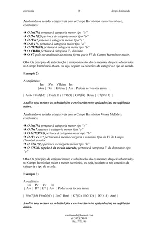 Harmonia Sergio Solimando
srsolimando@hotmail.com
(11)975929948
(11)32225530
39
Analisando os acordes compatíveis com o Campo Harmônico menor harmônico,
concluímos:
 O Im(7M) pertence à categoria menor tipo “c”
 O IIm7(b5) pertence à categoria menor tipo “b”
 O IVm7 pertence à categoria menor tipo “a”
 O bVI7M pertence à categoria maior tipo “a”
 O III7M(#5) pertence à categoria maior tipo “b”
 O VIIdim pertence à categoria 7a
. diminuta
 O V7 pode ser analisado da mesma forma que o V7 do Campo Harmônico maior.
Obs. Os princípios de substituição e enriquecimento são os mesmos daqueles observados
no Campo Harmônico Maior, ou seja, seguem os conceitos de categoria e tipo de acorde.
Exemplo 2)
A seqüência :
Im IVm VIIdim Im
| Am | Dm | G#dim | Am | Poderia ser tocada assim:
| Am6 F#m7(b5) | Dm7(11) F7M(9) | C#7(b9) Bdim | E7(9/b13) |
Analise você mesmo as substituições e enriquecimentos aplicados(as) na seqüência
acima.
Analisando os acordes compatíveis com o Campo Harmônico Menor Melódico,
concluímos:
 O Im(7M) pertence à categoria menor tipo “c”
 O IIm7 pertence à categoria menor tipo “a”
 O bIII7M(#5) pertence à categoria maior tipo “b”
 O IV7 e o V7 pertencem à mesma categoria e o mesmo tipo do V7 do Campo
Harmônico maior
 O VIm7(b5) pertence à categoria menor tipo “b”
 O VII7alt. (opção b da escala alterada) pertence à categoria 7a
da dominante tipo
“e”
Obs. Os princípios de enriquecimento e substituição são os mesmos daqueles observados
no Campo harmônico maior e menor harmônico, ou seja, baseiam-se nos conceitos de
categoria e tipo de acorde.
Exemplo 3)
A seqüência:
Im IV7 V7 Im
| Am | D7 | E7 | Am | Poderia ser tocada assim:
| F#m7(b5) F#m7(b5) | Bm7 Bm6 | G7(13) Bb7(13) | D7(#11) Am6 |
Analise você mesmo as substituições e enriquecimentos aplicados(as) na seqüência
acima.
 