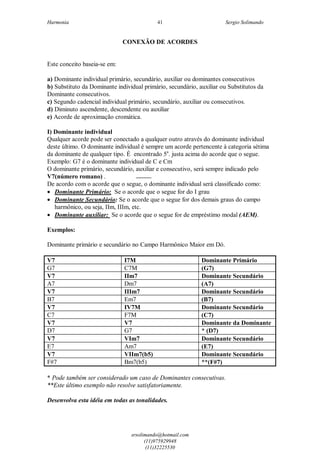 Harmonia Sergio Solimando
srsolimando@hotmail.com
(11)975929948
(11)32225530
41
CONEXÃO DE ACORDES
Este conceito baseia-se em:
a) Dominante individual primário, secundário, auxiliar ou dominantes consecutivos
b) Substituto da Dominante individual primário, secundário, auxiliar ou Substitutos da
Dominante consecutivos.
c) Segundo cadencial individual primário, secundário, auxiliar ou consecutivos.
d) Diminuto ascendente, descendente ou auxiliar
e) Acorde de aproximação cromática.
I) Dominante individual
Qualquer acorde pode ser conectado a qualquer outro através do dominante individual
deste último. O dominante individual é sempre um acorde pertencente à categoria sétima
da dominante de qualquer tipo. É encontrado 5a
. justa acima do acorde que o segue.
Exemplo: G7 é o dominante individual de C e Cm
O dominante primário, secundário, auxiliar e consecutivo, será sempre indicado pelo
V7(número romano) .
De acordo com o acorde que o segue, o dominante individual será classificado como:
 Dominante Primário: Se o acorde que o segue for do I grau
 Dominante Secundário: Se o acorde que o segue for dos demais graus do campo
harmônico, ou seja, IIm, IIIm, etc.
 Dominante auxiliar: Se o acorde que o segue for de empréstimo modal (AEM).
Exemplos:
Dominante primário e secundário no Campo Harmônico Maior em Dó.
V7 I7M Dominante Primário
G7 C7M (G7)
V7 IIm7 Dominante Secundário
A7 Dm7 (A7)
V7 IIIm7 Dominante Secundário
B7 Em7 (B7)
V7 IV7M Dominante Secundário
C7 F7M (C7)
V7 V7 Dominante da Dominante
D7 G7 * (D7)
V7 VIm7 Dominante Secundário
E7 Am7 (E7)
V7 VIIm7(b5) Dominante Secundário
F#7 Bm7(b5) **(F#7)
* Pode também ser considerado um caso de Dominantes consecutivas.
**Este último exemplo não resolve satisfatoriamente.
Desenvolva esta idéia em todas as tonalidades.
 