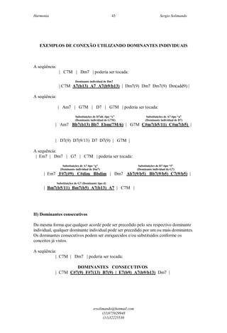 Harmonia Sergio Solimando
srsolimando@hotmail.com
(11)975929948
(11)32225530
43
EXEMPLOS DE CONEXÃO UTILIZANDO DOMINANTES INDIVIDUAIS
A seqüência:
| C7M | Dm7 | poderia ser tocada:
Dominante individual de Dm7
| C7M A7(b13) A7 A7(b9/b13) | Dm7(9) Dm7 Dm7(9) Dm(add9) |
A seqüência:
| Am7 | G7M | D7 | G7M | poderia ser tocada:
Substituições de D7alt. tipo “e” Substituições de A7 tipo “a”
(Dominante individual de G7M) (Dominante individual de D7)
| Am7 Bb7(b13) Bb7 Ebm(7M/6) | G7M C#m7(b5/11) C#m7(b5) |
| D7(9) D7(9/13) D7 D7(9) | G7M |
A sequência:
| Em7 | Dm7 | G7 | C7M | poderia ser tocada:
Substituições de A7 tipo “g” Substituições de D7 tipo “f”
(Dominante individual de Dm7) (Dominante individual de G7)
| Em7 F#7(#9) C#dim Bbdim | Dm7 Ab7(9/b5) Bb7(9/b5) C7(9/b5) |
Substituições de G7 (Dominante tipo d)
| Bm7(b5/11) Bm7(b5) A7(b13) A7 | C7M |
II) Dominantes consecutivos
Da mesma forma que qualquer acorde pode ser precedido pelo seu respectivo dominante
individual, qualquer dominante individual pode ser precedido por um ou mais dominantes.
Os dominantes consecutivos podem ser enriquecidos e/ou substituídos conforme os
conceitos já vistos.
A seqüência:
| C7M | Dm7 | poderia ser tocada:
DOMINANTES CONSECUTIVOS
| C7M C#7(9) F#7(13) B7(9) | E7(b9) A7(b9/b13) Dm7 |
 