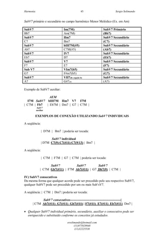 Harmonia Sergio Solimando
srsolimando@hotmail.com
(11)975929948
(11)32225530
45
SubV7 primário e secundário no campo harmônico Menor Melódico (Ex. em Am)
SubV7 Im(7M) SubV7 Primário
Bb7 Am(7M) (Bb7)
SubV7 IIm7 SubV7 Secundário
C7 Bm7 (C7)
SubV7 bIII7M(#5) SubV7 Secundário
Ab7 C7M(#5) (Ab7)
SubV7 IV7 SubV7 Secundário
Eb7 D7 (Eb7)
SubV7 V7 SubV7 Secundário
F7 E7 (F7)
Sub V7 VIm7(b5) SubV7 Secundário
G7 F#m7(b5) (G7)
SubV7 VII7alt. (opção b) SubV7 Secundário
A7 G#7alt. (A7)
Exemplo de SubV7 auxiliar:
AEM
I7M SubV7 bIII7M IIm7 V7 I7M
| C7M | Fb7 | Eb7M | Dm7 | G7 | C7M |
SubV7
auxiliar
EXEMPLOS DE CONEXÃO UTILIZANDO SubV7 INDIVIDUAIS
A seqüência:
| D7M | Bm7 | poderia ser tocada:
SubV7 individual
| D7M C7(9) C7(#11) C7(9/13) | Bm7 |
A seqüência:
| C7M | F7M | G7 | C7M | poderia ser tocada:
SubV7 SubV7 SubV7
| C7M Gb7(#11) | F7M Ab7(#11) | G7 Db7(9) | C7M |
IV) SubV7 consecutivos
Da mesma forma que qualquer acorde pode ser precedido pelo seu respectivo SubV7,
qualquer SubV7 pode ser precedido por um ou mais Sub’sV7.
A seqüência: | C7M | Dm7 | poderia ser tocada:
SubV7 consecutivos----------------------------------------------|
| C7M Ab7(#11) G7(#11) Gb7(#11) | F7(#11) E7(#11) Eb7(#11) Dm7 |
 Qualquer SubV7 individual primário, secundário, auxiliar e consecutivo pode ser
enriquecido e substituído conforme os conceitos já estudados.
 
