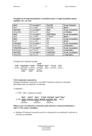 Harmonia Sergio Solimando
srsolimando@hotmail.com
(11)975929948
(11)32225530
47
Exemplos de II cadencial primário e secundário sobre o Campo harmônico menor
melódico ( Ex. em Am)
IIm7 V7 ou SubV7 Im(7M) II cad. Primário
Bm7 E7 ou Bb7 Am(7M) (Bm7)
IIm7(b5) V7 ou SubV7 IIm7 II cad. Secundário
C#m7(b5) F#7 ou C7 Bm7 [ C#7(b5) ]
IIm7 V7 ou SubV7 bIII7M(#5) II cad. Secundário
Dm7 G7 ou Db7 C7M(#5) (Dm7)
IIm7 V7 ou SubV7 IV7 II cad. Secundário
Em7 A7 ou Eb7 D7 (Em7)
VIm7(b5) V7 ou SubV7 V7 II cad. Secundário
F#m7(b5) B7 ou F7 E7 [ F#m7(b5) ]
VIIm7(b5) (opção “a”) V7 ou SubV7 VIm7(b5) II cad. Secundário
G#m7(b5) C#7 ou G7 F#m7(b5) [ G#m7(b5) ]
IIm7(b5) V7 ou SubV7 VIIm7(b5) II cad. Secundário
A#m7(b5) D#7 ou A7 G#m7(b5) [ A#m7(b5) ]
Exemplo de II cadencial Auxiliar:
AEM
I7M VIIm7(b5) V7(#9) VI7M(9) IIm7 V7(13) I6/9
| C7M | Bm7(b5) | E7(#9) | A7M(9) | Dm7 | G7(13) | C6/9 |
II cadencial Dominante Acorde de
auxiliar auxiliar emp. Modal
VI) II cadenciais consecutivos
Qualquer Dominante consecutivo e/ou SubV7 consecutivo pode ser conectado
(precedido) pelo seu respectivo II cadencial.
A seqüência :
| C7M | Dm7 | poderia se tocada:
IIm7 SubV7 IIm7 V7(b9) IIm7(b5) SubV7 IIm7
| C7M Abm7 G7(#11) F#m7 | B7(b9) Em7(b5) Eb7 Dm7 |
II cad. II cad. II cad.
(consecutivo) (consecutivo) (consecutivo)
Observe que o II cadencial é consecutivo pois alterna-se (conecta) dominantes e
Sub’s V7 de caráter estendidos.
 Qualquer II cadncial consecutivo pode ser enriquecido e/ou substituído conforme os
conceitos já estudados.
 