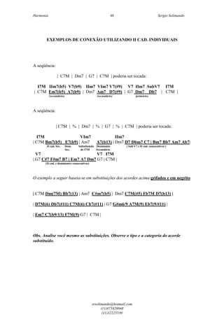 Harmonia Sergio Solimando
srsolimando@hotmail.com
(11)975929948
(11)32225530
48
EXEMPLOS DE CONEXÃO UTILIZANDO II CAD. INDIVIDUAIS
A seqüência:
| C7M | Dm7 | G7 | C7M | poderia ser tocada:
I7M IIm7(b5) V7(b9) IIm7 VIm7 V7(#9) V7 IIm7 SubV7 I7M
| C7M Em7(b5) A7(b9) | Dm7 Am7 D7(#9) | G7 Dm7 Db7 | C7M |
(secundário) (secundário) (primário)
A seqüência:
| C7M | % | Dm7 | % | G7 | % | C7M | poderia ser tocada:
I7M VIm7 IIm7
| C7M Bm7(b5) E7(b9) | Am7 A7(b13) | Dm7 D7 Dbm7 C7 | Bm7 Bb7 Am7 Ab7|
II cad. Sec. Dom. Substituição Dominante ( Sub.V7 e II cad. consecutivos )
Sec. do I7M Secundário
V7 V7 I7M
| G7 C#7 F#m7 B7 | Em7 A7 Dm7 G7 | C7M |
(II cad. e dominantes consecutivos)
O exemplo a seguir baseia-se em substituições dos acordes acima grifados e em negrito
| C7M Dm(7M) Bb7(13) | Am7 C#m7(b5) | Dm7 C7M(#5) Fb7M D7(b13) |
| D7M(6) Db7(#11) C7M(6) Cb7(#11) | G7 G#m6/9 A7M(9) Eb7(9/#11) |
| Em7 C7(b9/13) F7M(9) G7 | C7M |
Obs. Analise você mesmo as substituições. Observe o tipo e a categoria do acorde
substituído.
 