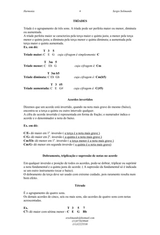 Harmonia Sergio Solimando
srsolimando@hotmail.com
(11)975929948
(11)32225530
4
TRÍADES
Tríade é o agrupamento de três sons. A tríade pode ser perfeita maior ou menor, diminuta
ou aumentada.
A tríade perfeita maior se caracteriza pela terça maior e quinta justa; a menor pela terça
menor e quinta justa; a diminuta pela terça menor e quinta diminuta; a aumentada pela
terça maior e quinta aumentada.
Ex. em dó:
T 3 5
Tríade maior: C E G cuja cifragem é simplesmente: C
T 3m 5
Tríade menor: C Eb G cuja cifragem é: Cm
T 3m b5
Tríade diminuta: C Eb Gb cuja cifragem é: Cm(b5)
T 3 #5
Tríade aumentada: C E G# cuja cifragem é: C(#5)
Acordes invertidos
Dizemos que um acorde está invertido, quando na nota mais grave do mesmo (baixo),
encontra-se a terça a quinta ou outro intervalo qualquer.
A cifra do acorde invertido é representada em forma de fração; o numerador indica o
acorde e o denominador a nota do baixo.
Ex. em dó:
C/E- dó maior em 1a
. inversão ( a terça é a nota mais grave )
C/G- dó maior em 2a
. inversão ( a quinta é a nota mais grave )
Cm/Eb- dó menor em 1a
. inversão ( a terça menor é a nota mais grave )
Cm/G- dó menor em segunda inversão ( a quinta é a nota mais grave)
Dobramento, triplicação e supressão de notas no acorde
Em qualquer inversão e posição de todos os acordes, pode-se dobrar, triplicar ou suprimir
a nota fundamental e a quinta justa do acorde. ( A supressão da fundamental só é indicada
se um outro instrumento tocar o baixo).
O dobramento da terça deve ser usado com extremo cuidado, pois raramente resulta num
bom efeito.
Tétrade
É o agrupamento de quatro sons.
Os demais acordes de cinco, seis ou mais sons, são acordes de quatro sons com notas
acrescentadas.
Ex. T 3 5 7
C7- dó maior com sétima menor - C E G Bb
 