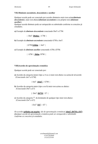 Harmonia Sergio Solimando
srsolimando@hotmail.com
(11)975929948
(11)32225530
49
VII) Diminuto ascendente, descendente e auxiliar
Qualquer acorde pode ser conectado por acordes diminutos meio tom acima(diminuto
descendente), meio tom abaixo(diminuto ascendente) e no próprio tom (diminuto
auxiliar).
Qualquer acorde diminuto pode ser enriquecido ou substituído conforme os conceitos já
estudados.
a) Exemplo de diminuto descendente conectando Dm7 a C7M:
| Dm7 Dbdim | C7M |
b) Exemplo de diminuto ascendente conectando G7M a Am7:
| G7M G#dim | Am7 |
c) Exemplo de diminuto auxiliar conectando A7M a D7M:
| A7M | Ddim D7M |
VIII)Acordes de aproximação cromática
Qualquer acorde pode ser conectado por:
a) Acordes da categoria menor (tipo a, b ou c) meio tom abaixo ou acima de tal acorde:
(Conectando Am7 a G7M)
| Am7 Abm7 | G7M |
b) Acordes da categoria maior (tipo a ou b) meio tom acima ou abaixo:
(Conectando Dm7 a E7)
| Dm7 D#7M | E7 |
c) Acordes da categoria 7a
. da dominante de qualquer tipo meio tom abaixo:
(Conectando Em7 a G7)
| Em7 F#7 | G7 |
Os acordes grifados em negrito, são de aproximação cromática( Abm7, D#7M e F#7).
Qualquer acorde de aproximação cromática pode ser enriquecido e substituído
conforme os conceitos já estudados.
 