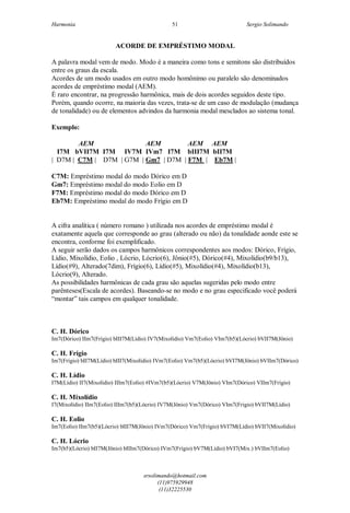 Harmonia Sergio Solimando
srsolimando@hotmail.com
(11)975929948
(11)32225530
51
ACORDE DE EMPRÉSTIMO MODAL
A palavra modal vem de modo. Modo é a maneira como tons e semitons são distribuídos
entre os graus da escala.
Acordes de um modo usados em outro modo homônimo ou paralelo são denominados
acordes de empréstimo modal (AEM).
É raro encontrar, na progressão harmônica, mais de dois acordes seguidos deste tipo.
Porém, quando ocorre, na maioria das vezes, trata-se de um caso de modulação (mudança
de tonalidade) ou de elementos advindos da harmonia modal mesclados ao sistema tonal.
Exemplo:
AEM AEM AEM AEM
I7M bVII7M I7M IV7M IVm7 I7M bIII7M bII7M
| D7M | C7M | D7M | G7M | Gm7 | D7M | F7M | Eb7M |
C7M: Empréstimo modal do modo Dórico em D
Gm7: Empréstimo modal do modo Eolio em D
F7M: Empréstimo modal do modo Dórico em D
Eb7M: Empréstimo modal do modo Frígio em D
A cifra analítica ( número romano ) utilizada nos acordes de empréstimo modal é
exatamente aquela que corresponde ao grau (alterado ou não) da tonalidade aonde este se
encontra, conforme foi exemplificado.
A seguir serão dados os campos harmônicos correspondentes aos modos: Dórico, Frígio,
Lídio, Mixolídio, Eolio , Lócrio, Lócrio(6), Jônio(#5), Dórico(#4), Mixolídio(b9/b13),
Lídio(#9), Alterado(7dim), Frígio(6), Lídio(#5), Mixolídio(#4), Mixolídio(b13),
Lócrio(9), Alterado.
As possibilidades harmônicas de cada grau são aquelas sugeridas pelo modo entre
parênteses(Escala de acordes). Baseando-se no modo e no grau especificado você poderá
“montar” tais campos em qualquer tonalidade.
C. H. Dórico
Im7(Dórico) IIm7(Frígio) bIII7M(Lídio) IV7(Mixolídio) Vm7(Eolio) VIm7(b5)(Lócrio) bVII7M(Jônio)
C. H. Frígio
Im7(Frígio) bII7M(Lídio) bIII7(Mixolídio) IVm7(Eolio) Vm7(b5)(Lócrio) bVI7M(Jônio) bVIIm7(Dórico)
C. H. Lídio
I7M(Lídio) II7(Mixolídio) IIIm7(Eolio) #IVm7(b5)(Lócrio) V7M(Jônio) VIm7(Dórico) VIIm7(Frígio)
C. H. Mixolídio
I7(Mixolídio) IIm7(Eolio) IIIm7(b5)(Lócrio) IV7M(Jônio) Vm7(Dórico) VIm7(Frigio) bVII7M(Lídio)
C. H. Eolio
Im7(Eolio) IIm7(b5)(Lócrio) bIII7M(Jônio) IVm7(Dórico) Vm7(Frígio) bVI7M(Lídio) bVII7(Mixolídio)
C. H. Lócrio
Im7(b5)(Lócrio) bII7M(Jônio) bIIIm7(Dórico) IVm7(Frígio) bV7M(Lídio) bVI7(Mix.) bVIIm7(Eolio)
 