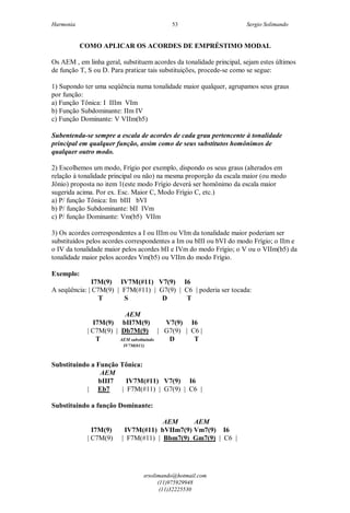 Harmonia Sergio Solimando
srsolimando@hotmail.com
(11)975929948
(11)32225530
53
COMO APLICAR OS ACORDES DE EMPRÉSTIMO MODAL
Os AEM , em linha geral, substituem acordes da tonalidade principal, sejam estes últimos
de função T, S ou D. Para praticar tais substituições, procede-se como se segue:
1) Supondo ter uma seqüência numa tonalidade maior qualquer, agrupamos seus graus
por função:
a) Função Tônica: I IIIm VIm
b) Função Subdominante: IIm IV
c) Função Dominante: V VIIm(b5)
Subentenda-se sempre a escala de acordes de cada grau pertencente à tonalidade
principal em qualquer função, assim como de seus substitutos homônimos de
qualquer outro modo.
2) Escolhemos um modo, Frígio por exemplo, dispondo os seus graus (alterados em
relação à tonalidade principal ou não) na mesma proporção da escala maior (ou modo
Jônio) proposta no item 1(este modo Frígio deverá ser homônimo da escala maior
sugerida acima. Por ex. Esc. Maior C, Modo Frígio C, etc.)
a) P/ função Tônica: Im bIII bVI
b) P/ função Subdominante: bII IVm
c) P/ função Dominante: Vm(b5) VIIm
3) Os acordes correspondentes a I ou IIIm ou VIm da tonalidade maior poderiam ser
substituídos pelos acordes correspondentes a Im ou bIII ou bVI do modo Frígio; o IIm e
o IV da tonalidade maior pelos acordes bII e IVm do modo Frígio; o V ou o VIIm(b5) da
tonalidade maior pelos acordes Vm(b5) ou VIIm do modo Frígio.
Exemplo:
I7M(9) IV7M(#11) V7(9) I6
A seqüência: | C7M(9) | F7M(#11) | G7(9) | C6 | poderia ser tocada:
T S D T
AEM
I7M(9) bII7M(9) V7(9) I6
| C7M(9) | Db7M(9) | G7(9) | C6 |
T AEM substituindo D T
IV7M(#11)
Substituindo a Função Tônica:
AEM
bIII7 IV7M(#11) V7(9) I6
| Eb7 | F7M(#11) | G7(9) | C6 |
Substituindo a função Dominante:
AEM AEM
I7M(9) IV7M(#11) bVIIm7(9) Vm7(9) I6
| C7M(9) | F7M(#11) | Bbm7(9) Gm7(9) | C6 |
 