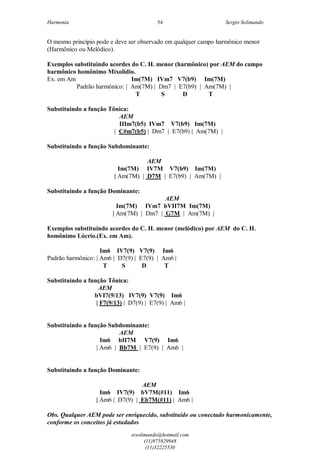 Harmonia Sergio Solimando
srsolimando@hotmail.com
(11)975929948
(11)32225530
54
O mesmo princípio pode e deve ser observado em qualquer campo harmônico menor
(Harmônico ou Melódico).
Exemplos substituindo acordes do C. H. menor (harmônico) por AEM do campo
harmônico homônimo Mixolídio.
Ex. em Am Im(7M) IVm7 V7(b9) Im(7M)
Padrão harmônico: | Am(7M) | Dm7 | E7(b9) | Am(7M) |
T S D T
Substituindo a função Tônica:
AEM
IIIm7(b5) IVm7 V7(b9) Im(7M)
| C#m7(b5) | Dm7 | E7(b9) | Am(7M) |
Substituindo a função Subdominante:
AEM
Im(7M) IV7M V7(b9) Im(7M)
| Am(7M) | D7M | E7(b9) | Am(7M) |
Substituindo a função Dominante:
AEM
Im(7M) IVm7 bVII7M Im(7M)
| Am(7M) | Dm7 | G7M | Am(7M) |
Exemplos substituindo acordes do C. H. menor (melódico) por AEM do C. H.
homônimo Lócrio.(Ex. em Am).
Im6 IV7(9) V7(9) Im6
Padrão harmônico: | Am6 | D7(9) | E7(9) | Am6 |
T S D T
Substituindo a função Tônica:
AEM
bVI7(9/13) IV7(9) V7(9) Im6
| F7(9/13) | D7(9) | E7(9) | Am6 |
Substituindo a função Subdominante:
AEM
Im6 bII7M V7(9) Im6
| Am6 | Bb7M | E7(9) | Am6 |
Substituindo a função Dominante:
AEM
Im6 IV7(9) bV7M(#11) Im6
| Am6 | D7(9) | Eb7M(#11) | Am6 |
Obs. Qualquer AEM pode ser enriquecido, substituído ou conectado harmonicamente,
conforme os conceitos já estudados
 