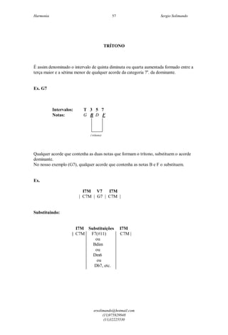 Harmonia Sergio Solimando
srsolimando@hotmail.com
(11)975929948
(11)32225530
57
TRÍTONO
É assim denominado o intervalo de quinta diminuta ou quarta aumentada formado entre a
terça maior e a sétima menor de qualquer acorde da categoria 7a
. da dominante.
Ex. G7
Intervalos: T 3 5 7
Notas: G B D F
( trítono)
Qualquer acorde que contenha as duas notas que formam o trítono, substituem o acorde
dominante.
No nosso exemplo (G7), qualquer acorde que contenha as notas B e F o substituem.
Ex.
I7M V7 I7M
| C7M | G7 | C7M |
Substituindo:
I7M Substituições I7M
| C7M F7(#11) C7M |
ou
Bdim
ou
Dm6
ou
Db7, etc.
 