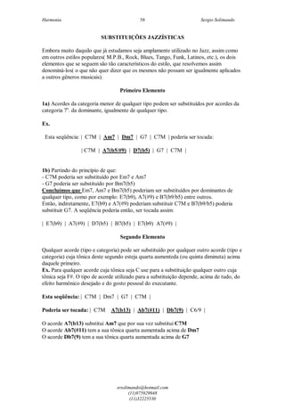 Harmonia Sergio Solimando
srsolimando@hotmail.com
(11)975929948
(11)32225530
58
SUBSTITUIÇÕES JAZZÍSTICAS
Embora muito daquilo que já estudamos seja amplamente utilizado no Jazz, assim como
em outros estilos populares( M.P.B., Rock, Blues, Tango, Funk, Latinos, etc.), os dois
elementos que se seguem são tão característicos do estilo, que resolvemos assim
denominá-los( o que não quer dizer que os mesmos não possam ser igualmente aplicados
a outros gêneros musicais).
Primeiro Elemento
1a) Acordes da categoria menor de qualquer tipo podem ser substituídos por acordes da
categoria 7a
. da dominante, igualmente de qualquer tipo.
Ex.
Esta seqüência: | C7M | Am7 | Dm7 | G7 | C7M | poderia ser tocada:
| C7M | A7(b5/#9) | D7(b5) | G7 | C7M |
1b) Partindo do princípio de que:
- C7M poderia ser substituído por Em7 e Am7
- G7 poderia ser substituído por Bm7(b5)
Concluímos que Em7, Am7 e Bm7(b5) poderiam ser substituídos por dominantes de
qualquer tipo, como por exemplo: E7(b9), A7(#9) e B7(b9/b5) entre outros.
Então, indiretamente, E7(b9) e A7(#9) poderiam substituir C7M e B7(b9/b5) poderia
substituir G7. A seqüência poderia então, ser tocada assim:
| E7(b9) | A7(#9) | D7(b5) | B7(b5) | E7(b9) A7(#9) |
Segundo Elemento
Qualquer acorde (tipo e categoria) pode ser substituído por qualquer outro acorde (tipo e
categoria) cuja tônica deste segundo esteja quarta aumenteda (ou quinta diminuta) acima
daquele primeiro.
Ex. Para qualquer acorde cuja tônica seja C use para a substituição qualquer outro cuja
tônica seja F#. O tipo de acorde utilizado para a substituição depende, acima de tudo, do
efeito harmônico desejado e do gosto pessoal do executante.
Esta seqüência: | C7M | Dm7 | G7 | C7M |
Poderia ser tocada: | C7M A7(b13) | Ab7(#11) | Db7(9) | C6/9 |
O acorde A7(b13) substitui Am7 que por sua vez substitui C7M
O acorde Ab7(#11) tem a sua tônica quarta aumentada acima de Dm7
O acorde Db7(9) tem a sua tônica quarta aumentada acima de G7
 