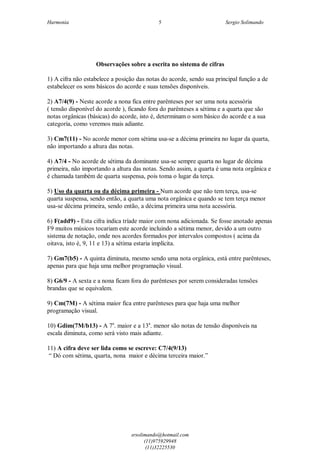 Harmonia Sergio Solimando
srsolimando@hotmail.com
(11)975929948
(11)32225530
5
Observações sobre a escrita no sistema de cifras
1) A cifra não estabelece a posição das notas do acorde, sendo sua principal função a de
estabelecer os sons básicos do acorde e suas tensões disponíveis.
2) A7/4(9) - Neste acorde a nona fica entre parênteses por ser uma nota acessória
( tensão disponível do acorde ), ficando fora do parênteses a sétima e a quarta que são
notas orgânicas (básicas) do acorde, isto é, determinam o som básico do acorde e a sua
categoria, como veremos mais adiante.
3) Cm7(11) - No acorde menor com sétima usa-se a décima primeira no lugar da quarta,
não importando a altura das notas.
4) A7/4 - No acorde de sétima da dominante usa-se sempre quarta no lugar de décima
primeira, não importando a altura das notas. Sendo assim, a quarta é uma nota orgânica e
é chamada também de quarta suspensa, pois toma o lugar da terça.
5) Uso da quarta ou da décima primeira - Num acorde que não tem terça, usa-se
quarta suspensa, sendo então, a quarta uma nota orgânica e quando se tem terça menor
usa-se décima primeira, sendo então, a décima primeira uma nota acessória.
6) F(add9) - Esta cifra indica tríade maior com nona adicionada. Se fosse anotado apenas
F9 muitos músicos tocariam este acorde incluindo a sétima menor, devido a um outro
sistema de notação, onde nos acordes formados por intervalos compostos ( acima da
oitava, isto é, 9, 11 e 13) a sétima estaria implícita.
7) Gm7(b5) - A quinta diminuta, mesmo sendo uma nota orgânica, está entre parênteses,
apenas para que haja uma melhor programação visual.
8) G6/9 - A sexta e a nona ficam fora do parênteses por serem consideradas tensões
brandas que se equivalem.
9) Cm(7M) - A sétima maior fica entre parênteses para que haja uma melhor
programação visual.
10) Gdim(7M/b13) - A 7a
. maior e a 13a
. menor são notas de tensão disponíveis na
escala diminuta, como será visto mais adiante.
11) A cifra deve ser lida como se escreve: C7/4(9/13)
“ Dó com sétima, quarta, nona maior e décima terceira maior.”
 