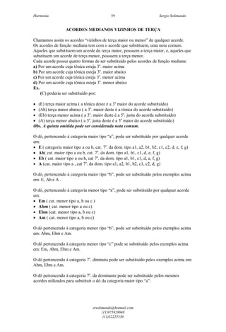 Harmonia Sergio Solimando
srsolimando@hotmail.com
(11)975929948
(11)32225530
59
ACORDES MEDIANOS VIZINHOS DE TERÇA
Chamamos assim os acordes “vizinhos de terça maior ou menor” de qualquer acorde.
Os acordes de função mediana tem com o acorde que substituem, uma nota comum.
Aqueles que substituem um acorde de terça maior, possuem a terça maior, e, aqueles que
substituem um acorde de terça menor, possuem a terça menor.
Cada acorde possui quatro formas de ser substituído pelos acordes de função mediana:
a) Por um acorde cuja tônica esteja 3a
. maior acima
b) Por um acorde cuja tônica esteja 3a
. maior abaixo
c) Por um acorde cuja tônica esteja 3a
. menor acima
d) Por um acorde cuja tônica esteja 3a
. menor abaixo
Ex.
(C) poderia ser substituído por:
 (E) terça maior acima ( a tônica deste é a 3a
maior do acorde substituído)
 (Ab) terça maior abaixo ( a 3a
. maior deste é a tônica do acorde substituído)
 (Eb) terça menor acima ( a 3a
. maior deste é a 5a
. justa do acorde substituído)
 (A) terça menor abaixo ( a 5a
. justa deste é a 3a
maior do acorde substituído)
Obs. A quinta omitida pode ser considerada nota comum.
O dó, pertencendo à categoria maior tipo “a”, pode ser substituído por qualquer acorde
em:
 E ( categoria maior tipo a ou b, cat. 7a
. da dom. tipo a1, a2, b1, b2, c1, c2, d, e, f, g)
 Ab( cat. maior tipo a ou b, cat. 7a
. da dom. tipo a1, b1, c1, d, e, f, g)
 Eb ( cat. maior tipo a ou b, cat 7a
. da dom. tipo a1, b1, c1, d, e, f, g)
 A (cat. maior tipo a , cat 7a
. da dom. tipo a1, a2, b1, b2, c1, c2, d, g)
O dó, pertencendo à categoria maior tipo “b”, pode ser substituído pelos exemplos acima
em: E, Ab e A .
O dó, pertencendo à categoria menor tipo “a”, pode ser substituído por qualquer acorde
em:
 Em ( cat. menor tipo a, b ou c )
 Abm ( cat. menor tipo a ou c)
 Ebm (cat. menor tipo a, b ou c)
 Am ( cat. menor tipo a, b ou c)
O dó pertencendo à categoria menor tipo “b”, pode ser substituído pelos exemplos acima
em: Abm, Ebm e Am.
O dó pertencendo à categoria menor tipo “c” pode se substituído pelos exemplos acima
em: Em, Abm, Ebm e Am.
O dó pertencendo à categoria 7a
. diminuta pode ser substituído pelos exemplos acima em:
Abm, Ebm e Am.
O dó pertencendo à categoria 7a
. da dominante pode ser substituído pelos mesmos
acordes utilizados para substituir o dó da categoria maior tipo “a”.
 