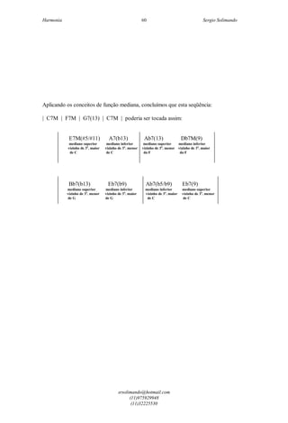 Harmonia Sergio Solimando
srsolimando@hotmail.com
(11)975929948
(11)32225530
60
Aplicando os conceitos de função mediana, concluímos que esta seqüência:
| C7M | F7M | G7(13) | C7M | poderia ser tocada assim:
E7M(#5/#11) A7(b13) Ab7(13) Db7M(9)
mediano superior mediano inferior mediano superior mediano inferior
vizinho de 3a
. maior vizinho de 3a
. menor vizinho de 3a
. menor vizinho de 3a
. maior
de C de C da F da F
Bb7(b13) Eb7(b9) Ab7(b5/b9) Eb7(9)
mediano superior mediano inferior mediano inferior mediano superior
vizinho de 3a
. menor vizinho de 3a
. maior vizinho de 3a
. maior vizinho de 3a
. menor
de G de G de C de C
 