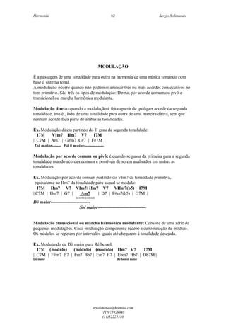 Harmonia Sergio Solimando
srsolimando@hotmail.com
(11)975929948
(11)32225530
62
MODULAÇÃO
É a passagem de uma tonalidade para outra na harmonia de uma música tomando com
base o sistema tonal.
A modulação ocorre quando não podemos analisar três ou mais acordes consecutivos no
tom primitivo. São três os tipos de modulação: Direta, por acorde comum ou pivô e
transicional ou marcha harmônica modulante.
Modulação direta: quando a modulação é feita apartir de qualquer acorde da segunda
tonalidade, isto é , indo de uma tonalidade para outra de uma maneira direta, sem que
nenhum acorde faça parte de ambas as tonalidades.
Ex. Modulação direta partindo do II grau da segunda tonalidade:
I7M VIm7 IIm7 V7 I7M
| C7M | Am7 | G#m7 C#7 | F#7M |
Dó maior------ Fá # maior-------------
Modulação por acorde comum ou pivô: é quando se passa da primeira para a segunda
tonalidade usando acordes comuns e possíveis de serem analisados em ambas as
tonalidades.
Ex. Modulação por acorde comum partindo do VIm7 da tonalidade primitiva,
equivalente ao IIm7 da tonalidade para a qual se modula:
I7M IIm7 V7 VIm7/ IIm7 V7 VIIm7(b5) I7M
| C7M | Dm7 | G7 | Am7 | D7 | F#m7(b5) | G7M |
acorde comum
Dó maior--------------------------
Sol maior--------------------------------
Modulação transicional ou marcha harmônica modulante: Consiste de uma série de
pequenas modulações. Cada modulação componente recebe a denominação de módulo.
Os módulos se repetem por intervalos iguais até chegarem à tonalidade desejada.
Ex. Modulando de Dó maior para Ré bemol.
I7M (módulo) (módulo) (módulo) IIm7 V7 I7M
| C7M | F#m7 B7 | Fm7 Bb7 | Em7 B7 | Ebm7 Bb7 | Db7M |
Dó maior Ré bemol maior
 
