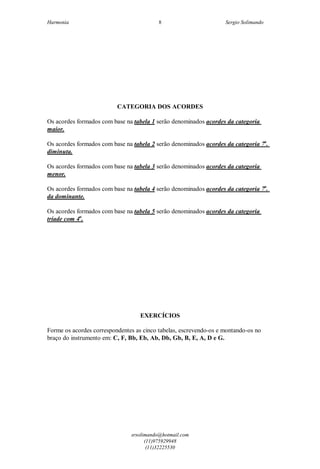 Harmonia Sergio Solimando
srsolimando@hotmail.com
(11)975929948
(11)32225530
8
CATEGORIA DOS ACORDES
Os acordes formados com base na tabela 1 serão denominados acordes da categoria
maior.
Os acordes formados com base na tabela 2 serão denominados acordes da categoria 7a
.
diminuta.
Os acordes formados com base na tabela 3 serão denominados acordes da categoria
menor.
Os acordes formados com base na tabela 4 serão denominados acordes da categoria 7a
.
da dominante.
Os acordes formados com base na tabela 5 serão denominados acordes da categoria
tríade com 4a
.
EXERCÍCIOS
Forme os acordes correspondentes as cinco tabelas, escrevendo-os e montando-os no
braço do instrumento em: C, F, Bb, Eb, Ab, Db, Gb, B, E, A, D e G.
 
