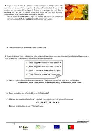 4
8. Chegou a hora do almoço e o Tomé saiu da escola para ir almoçar com a mãe
que tinha um restaurante. Ao chegar a mãe estava a fazer salada de fruta com 18
pedaços de morangos, 27 pedaços de laranja e 45 pedaços de kiwi. Queria
distribuir em cada taça o mesmo número de frutas de cada tipo. O Tomé,
prontamente, disse à mãe que ele próprio fazia a salada.
a) Qual foi o número máximo de taças que o Tomé conseguiu fazer sem sobrar
nenhum pedaço de fruta? Explica como obtiveste a tua resposta.
b) Quantos pedaços de cada fruta ficaram em cada taça?
9. Depois de almoçar com a mãe e como tinha saído muito satisfeito com o seu desempenho no teste de Matemática, o
Tomé foi jogar um jogo de computador que tinha as seguintes regras:
a) Escreve a expressão matemática correspondente à seguinte sequência que fez o Tomé numa jogada:
“abateu alvo do tipo B; falhou; falhou; abateu alvo do tipo C; abateu alvo do tipo A; falhou"
b) Qual a pontuação que o Tomé obteve no final da jogada?
c) A Tatiana jogou de seguida e obteve o resultado correspondente a esta expressão numérica:
+20 -15 +30 -25 -25 +20
Descreve o tipo de jogada que a Tatiana efetuou.
Bom trabalho!
Ganha 20 pontos se abateu alvos do tipo A;
Ganha 30 pontos se abateu alvos do tipo B;
Perde 15 pontos se abateu alvos do tipo C;
Perde 25 pontos sempre que falhe o alvo.
 