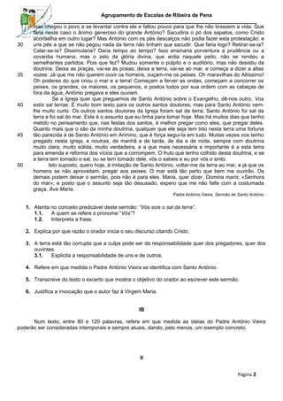 Agrupamento de Escolas de Ribeira de Pena

30

35

40

45

50

mas chegou o povo a se levantar contra ele e faltou pouco para que lhe não tirassem a vida. Que
faria neste caso o ânimo generoso do grande António? Sacudiria o pó dos sapatos, como Cristo
aconselha em outro lugar? Mas António com os pés descalços não podia fazer esta protestação; e
uns pés a que se não pegou nada da terra não tinham que sacudir. Que faria logo? Retirar-se-ia?
Calar-se-ia? Dissimularia? Daria tempo ao tempo? Isso ensinaria porventura a prudência ou a
covardia humana; mas o zelo da glória divina, que ardia naquele peito, não se rendeu a
semelhantes partidos. Pois que fez? Mudou somente o púlpito e o auditório, mas não desistiu da
doutrina. Deixa as praças, vai-se às praias; deixa a terra, vai-se ao mar, e começa a dizer a altas
vozes: Já que me não querem ouvir os homens, ouçam-me os peixes. Oh maravilhas do Altíssimo!
Oh poderes do que criou o mar e a terra! Começam a ferver as ondas, começam a concorrer os
peixes, os grandes, os maiores, os pequenos, e postos todos por sua ordem com as cabeças de
fora da água, António pregava e eles ouviam.
Se a Igreja quer que preguemos de Santo António sobre o Evangelho, dê-nos outro. Vos
estis sal terrae: É muito bom texto para os outros santos doutores; mas para Santo António vemlhe muito curto. Os outros santos doutores da Igreja foram sal da terra; Santo António foi sal da
terra e foi sal do mar. Este é o assunto que eu tinha para tomar hoje. Mas há muitos dias que tenho
metido no pensamento que, nas festas dos santos, é melhor pregar como eles, que pregar deles.
Quanto mais que o são da minha doutrina, qualquer que ele seja tem tido nesta terra uma fortuna
tão parecida à de Santo António em Arimino, que é força segui-la em tudo. Muitas vezes vos tenho
pregado nesta igreja, e noutras, de manhã e de tarde, de dia e de noite, sempre com doutrina
muito clara, muito sólida, muito verdadeira, e a que mais necessária e importante é a esta terra
para emenda e reforma dos vícios que a corrompem. O fruto que tenho colhido desta doutrina, e se
a terra tem tomado o sal, ou se tem tomado dele, vós o sabeis e eu por vós o sinto.
Isto suposto, quero hoje, à imitação de Santo António, voltar-me da terra ao mar, e já que os
homens se não aproveitam, pregar aos peixes. O mar está tão perto que bem me ouvirão. Os
demais podem deixar o sermão, pois não é para eles. Maria, quer dizer, Domina maris: «Senhora
do mar»; e posto que o assunto seja tão desusado, espero que me não falte com a costumada
graça. Ave Maria.
Padre António Vieira, Sermão de Santo António

1. Atenta no conceito predicável deste sermão: “Vós sois o sal da terra”.
1.1.
A quem se refere o pronome “Vós”?
1.2.
Interpreta a frase.
2. Explica por que razão o orador inicia o seu discurso citando Cristo.
3. A terra está tão corrupta que a culpa pode ser da responsabilidade quer dos pregadores, quer dos
ouvintes.
3.1.
Explicita a responsabilidade de uns e de outros.
4. Refere em que medida o Padre António Vieira se identifica com Santo António.
5. Transcreve do texto o excerto que mostra o objetivo do orador ao escrever este sermão.
6. Justifica a invocação que o autor faz à Virgem Maria.
IB
Num texto, entre 80 e 120 palavras, refere em que medida as ideias do Padre António Vieira
poderão ser consideradas intemporais e sempre atuais, dando, pelo menos, um exemplo concreto.

II
Página 2

 