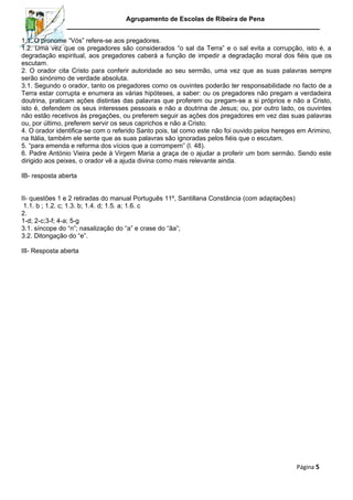Agrupamento de Escolas de Ribeira de Pena
1.1. O pronome “Vós” refere-se aos pregadores.
1.2. Uma vez que os pregadores são considerados “o sal da Terra” e o sal evita a corrupção, isto é, a
degradação espiritual, aos pregadores caberá a função de impedir a degradação moral dos fiéis que os
escutam.
2. O orador cita Cristo para conferir autoridade ao seu sermão, uma vez que as suas palavras sempre
serão sinónimo de verdade absoluta.
3.1. Segundo o orador, tanto os pregadores como os ouvintes poderão ter responsabilidade no facto de a
Terra estar corrupta e enumera as várias hipóteses, a saber: ou os pregadores não pregam a verdadeira
doutrina, praticam ações distintas das palavras que proferem ou pregam-se a si próprios e não a Cristo,
isto é, defendem os seus interesses pessoais e não a doutrina de Jesus; ou, por outro lado, os ouvintes
não estão recetivos às pregações, ou preferem seguir as ações dos pregadores em vez das suas palavras
ou, por último, preferem servir os seus caprichos e não a Cristo.
4. O orador identifica-se com o referido Santo pois, tal como este não foi ouvido pelos hereges em Arimino,
na Itália, também ele sente que as suas palavras são ignoradas pelos fiéis que o escutam.
5. “para emenda e reforma dos vícios que a corrompem” (l. 48).
6. Padre António Vieira pede à Virgem Maria a graça de o ajudar a proferir um bom sermão. Sendo este
dirigido aos peixes, o orador vê a ajuda divina como mais relevante ainda.
IB- resposta aberta
II- questões 1 e 2 retiradas do manual Português 11º, Santillana Constância (com adaptações)
1.1. b ; 1.2. c; 1.3. b; 1.4. d; 1.5. a; 1.6. c
2.
1-d; 2-c;3-f; 4-a; 5-g
3.1. síncope do “n”; nasalização do “a” e crase do “ãa”;
3.2. Ditongação do “e”.
III- Resposta aberta

Página 5

 