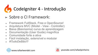 ➢ Sobre o CI Framework:
● Framework FullStack, Free e OpenSource!
● Arquitetura MVC (Model - View - Controller)
● Baixa (Baixíssima) curva de aprendizagem
● Documentação (User Guide) magnífica
● Comunidade forte a ativa
● Fácil instalação, extensível e modular
● #TudoDeBão!!!
CodeIgniter 4 - Introdução
www.rafaelwendel.com youtube.com/rafaelpinheiro
 