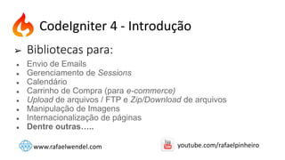 ➢ Bibliotecas para:
● Envio de Emails
● Gerenciamento de Sessions
● Calendário
● Carrinho de Compra (para e-commerce)
● Upload de arquivos / FTP e Zip/Download de arquivos
● Manipulação de Imagens
● Internacionalização de páginas
● Dentre outras…..
CodeIgniter 4 - Introdução
www.rafaelwendel.com youtube.com/rafaelpinheiro
 