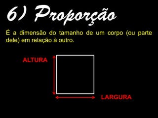 6) Proporção
É a dimensão do tamanho de um corpo (ou parte
dele) em relação à outro.
ALTURA
LARGURA