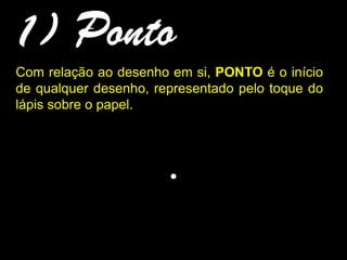 1) Ponto
.
Com relação ao desenho em si, PONTO é o início
de qualquer desenho, representado pelo toque do
lápis sobre o papel.