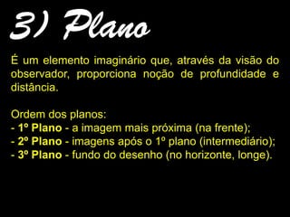 3) Plano
É um elemento imaginário que, através da visão do
observador, proporciona noção de profundidade e
distância.
Ordem dos planos:
- 1º Plano - a imagem mais próxima (na frente);
- 2º Plano - imagens após o 1º plano (intermediário);
- 3º Plano - fundo do desenho (no horizonte, longe).