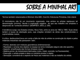 Termos também relacionados à Minimal: Arte ABC, Cool Art, Estruturas Primárias, Arte Literal.
O minimalismo não foi um movimento organizado, mas ambos os artistas rejeitavam tal
denominação (mínimo) “devido à implicação negativa de que seu trabalho era simplista e
desprovido de “conteúdo artístico” (DEMPSEY, 2003, p. 236).
A tendência surgiu nos Estados Unidos, Nova York, entre os anos de 1963 e 1965. Suas obras
tentem à busca da abstração pura, cuja criações remetem às obras dos construtivistas e
suprematistas russos.
A crítica desfavorável levou em conta a falta da mão do artista na construção do objeto e pelos
materiais industriais não parecerem “arte”.
- Forma: abstrata com módulos geométricos (tridimensional);
- Repetição: o arranjo dos objetos no espaço se torna instalação (alguns são site-specific);
- Aspecto: simplificação das formas (limpeza visual);
- Matéria-prima: da indústria/pré-fabricados (vidro, metal, concreto, luz fluorescente);
- Execução: o artista projeta a ideia e a indústria produz o objeto;
- Sensação: considera-se o aspecto de frieza aos materiais e não ao trabalho do artista.
SOBRE A MINIMAL ART
 
