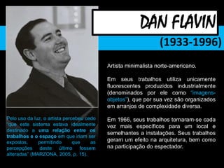 (1933-1996)
Artista minimalista norte-americano.
Em seus trabalhos utiliza unicamente
fluorescentes produzidos industrialmente
(denominados por ele como “imagens-
objetos”), que por sua vez são organizados
em arranjos de complexidade diversa.
Em 1966, seus trabalhos tornaram-se cada
vez mais específicos para um local e
semelhantes a instalações. Seus trabalhos
geram um efeito na arquitetura, bem como
na participação do espectador.
DAN FLAVIN
Pelo uso da luz, o artista percebeu cedo
“que este sistema estava idealmente
destinado a uma relação entre os
trabalhos e o espaço em que iriam ser
expostos, permitindo que as
percepções deste último fossem
alteradas” (MARZONA, 2005, p. 15).
 