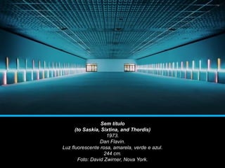 Sem título
(to Saskia, Sixtina, and Thordis)
1973.
Dan Flavin.
Luz fluorescente rosa, amarela, verde e azul.
244 cm.
Foto: David Zwirner, Nova York.
 