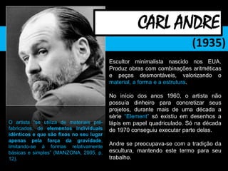(1935)
Escultor minimalista nascido nos EUA.
Produz obras com combinações aritméticas
e peças desmontáveis, valorizando o
material, a forma e a estrutura.
No início dos anos 1960, o artista não
possuía dinheiro para concretizar seus
projetos, durante mais de uma década a
série “Element” só existiu em desenhos a
lápis em papel quadriculado. Só na década
de 1970 conseguiu executar parte delas.
Andre se preocupava-se com a tradição da
escultura, mantendo este termo para seu
trabalho.
CARL ANDRE
O artista “se utiliza de materiais pré-
fabricados, de elementos individuais
idênticos e que são fixos no seu lugar
apenas pela força da gravidade,
limitando-se à formas relativamente
básicas e simples” (MANZONA, 2005, p.
12).
 