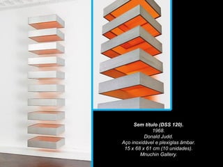 Sem título (DSS 120).
1968.
Donald Judd.
Aço inoxidável e plexiglas âmbar.
15 x 68 x 61 cm (10 unidades).
Mnuchin Gallery.
 