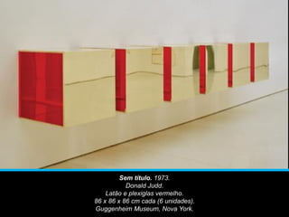 Sem título. 1973.
Donald Judd.
Latão e plexiglas vermelho.
86 x 86 x 86 cm cada (6 unidades).
Guggenheim Museum, Nova York.
 